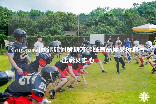 阿勒泰团建如何策划才能既有高度又接地气出彩又走心