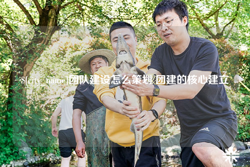 阿勒泰团队建设怎么策划 团建的核心建立